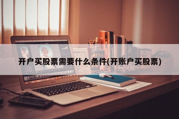 证券开户要什么条件(开证券账户需要注意什么)